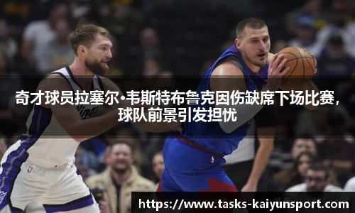 奇才球员拉塞尔·韦斯特布鲁克因伤缺席下场比赛，球队前景引发担忧